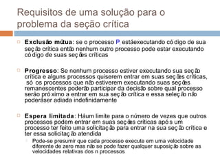 Requisitos de uma solução para o
problema da seção crítica
 Exclusão mútua: se o processo Pi estáexecutando có digo de sua
seç ão crítica então nenhum outro processo pode estar executando
có digo de suas seç ões críticas
 Progresso: Se nenhum processo estiver executando sua seç ão
crítica e alguns processos quiserem entrar em suas seç ões críticas,
só os processos que não estiverem executando suas seç ões
remanescentes poderão participar da decisão sobre qual processo
seráo pró ximo a entrar em sua seç ão crítica e essa seleç ão não
poderáser adiada indefinidamente
 Espera limitada: Háum limite para o número de vezes que outros
processos podem entrar em suas seç ões críticas apó s um
processo ter feito uma solicitaç ão para entrar na sua seç ão crítica e
ter essa solicitaç ão atendida
 Pode-se presumir que cada processo execute em uma velocidade
diferente de zero mas não se pode fazer qualquer suposiç ão sobre as
velocidades relativas dos n processos
 