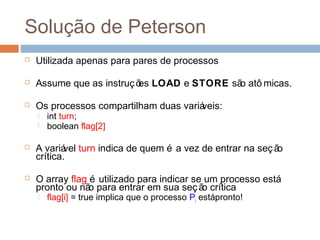 Solução de Peterson
 Utilizada apenas para pares de processos
 Assume que as instruções LOAD e STORE são atô micas.
 Os processos compartilham duas variáveis:
 int turn;
 boolean flag[2]
 A variável turn indica de quem é a vez de entrar na seção
crítica.
 O array flag é utilizado para indicar se um processo está
pronto ou não para entrar em sua seção crítica
 flag[i] = true implica que o processo Pi estápronto!
 