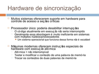 Hardware de sincronização
 Muitos sistemas oferecerem suporte em hardware para
controle de acesso a seções críticas
 Processador único: poderia desabilitar interrupções
 O có digo atualmente em execuç ão não seria interrompido
 Geralmente essa abordagem é muito ineficiente em sistemas
com múltiplos núcleos/processadores
 Um sistema operacional que funciona dessa forma não é escalável
 Máquinas modernas oferecem instruções especiais de
hardware com execução atô mica
 Atô mica = não interrompível
 Testar e modificar o conteúdo de uma palavra de memó ria
 Trocar os conteúdos de duas palavras de memó ria
 