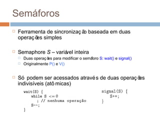 Semáforos
 Ferramenta de sincronizaç ão baseada em duas
operaç ões simples
 Semaphore S – variável inteira
 Duas operaç ões para modificar o semáforo S: wait() e signal()
 Originalmente P() e V()
 Só podem ser acessados através de duas operaç ões
indivisíveis (atô micas)
 