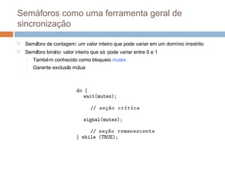 Semáforos como uma ferramenta geral de
sincronização
 Semáforo de contagem: um valor inteiro que pode variar em um domínio irrestrito
 Semáforo binário: valor inteiro que só pode variar entre 0 e 1
 Também conhecido como bloqueio mutex
 Garante exclusão mútua
 