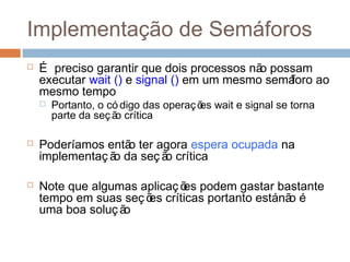 Implementação de Semáforos
 É preciso garantir que dois processos não possam
executar wait () e signal () em um mesmo semáforo ao
mesmo tempo
 Portanto, o có digo das operações wait e signal se torna
parte da seção crítica
 Poderíamos então ter agora espera ocupada na
implementaç ão da seç ão crítica
 Note que algumas aplicaç ões podem gastar bastante
tempo em suas seç ões críticas portanto estánão é
uma boa soluç ão
 
