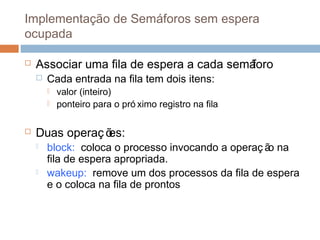 Implementação de Semáforos sem espera
ocupada
 Associar uma fila de espera a cada semáforo
 Cada entrada na fila tem dois itens:
 valor (inteiro)
 ponteiro para o pró ximo registro na fila
 Duas operaç ões:
 block: coloca o processo invocando a operaç ão na
fila de espera apropriada.
 wakeup: remove um dos processos da fila de espera
e o coloca na fila de prontos
 