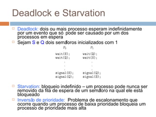 Deadlock e Starvation
 Deadlock: dois ou mais processo esperam indefinidamente
por um evento que só pode ser causado por um dos
processos em espera
 Sejam S e Q dois semáforos inicializados com 1
 Starvation: bloqueio indefinido – um processo pode nunca ser
removido da fila de espera de um semáforo na qual ele está
bloqueado
 Inversão de prioridade: Problema de escalonamento que
ocorre quando um processo de baixa prioridade bloqueia um
processo de prioridade mais alta
 