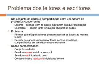 Problema dos leitores e escritores
 Um conjunto de dados é compartilhado entre um número de
processos concorrentes
 Leitores – apenas leem os dados, não fazem qualquer atualizaç ão
 Escritores – podem tanto ler quanto atualizar os dados
 Problema
 Permitir que múltiplos leitores possam acessar os dados ao mesmo
tempo.
 Permitir que apenas um escrito tenha acesso aos dados compartilhados
em um determinado momento
 Dados compartilhados
 Conjunto de dados
 Semáforo mutex inicializado com 1
 Semáforo wrt inicializado com 1
 Contador inteiro readcount inicializado com 0
 