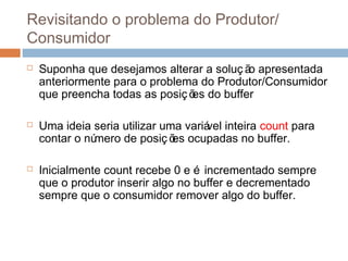 Revisitando o problema do Produtor/
Consumidor
 Suponha que desejamos alterar a soluç ão apresentada
anteriormente para o problema do Produtor/Consumidor
que preencha todas as posiç ões do buffer
 Uma ideia seria utilizar uma variável inteira count para
contar o número de posiç ões ocupadas no buffer.
 Inicialmente count recebe 0 e é incrementado sempre
que o produtor inserir algo no buffer e decrementado
sempre que o consumidor remover algo do buffer.
 