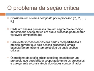 O problema da seção crítica
 Considere um sistema composto por n processo [P0, P1, ... ,
Pn]
 Cada um desses processos tem um segmento de código
denominado seção crítica em que o processo pode alterar
variáveis compartilhadas
 Para evitar inconsistências nos dados compartilhados é
preciso garantir que dois desses processos jamais
executarão ao mesmo tempo código de suas seções
críticas
 O problema da seção crítica consiste em elaborar um
protocolo que possibilite a cooperação entre os processos
e que garanta a consistência dos dados compartilhados
 