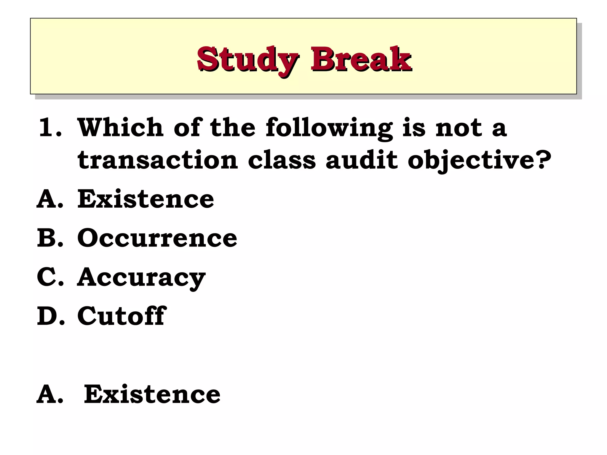 Study Break
Study Break
1. Which of the following is not a
transaction class audit objective?
A. Existence
B. Occurrence
C. Accuracy
D. Cutoff
A. Existence

 