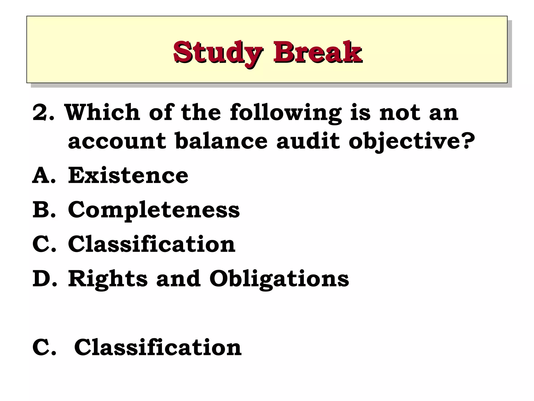 Study Break
Study Break
2. Which of the following is not an
account balance audit objective?
A. Existence
B. Completeness
C. Classification
D. Rights and Obligations
C. Classification

 