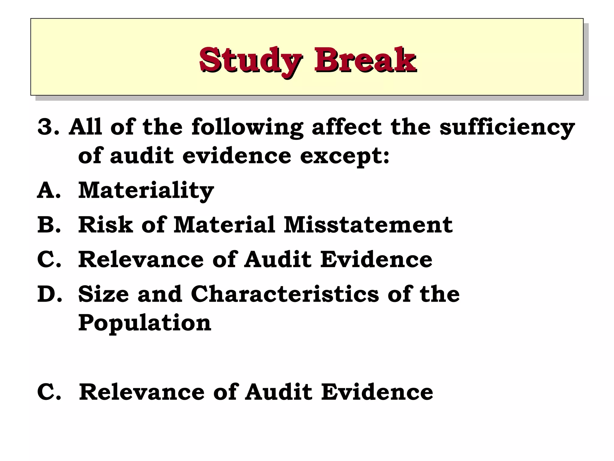 Study Break
Study Break
3. All of the following affect the sufficiency
of audit evidence except:
A. Materiality
B. Risk of Material Misstatement
C. Relevance of Audit Evidence
D. Size and Characteristics of the
Population
C. Relevance of Audit Evidence

 