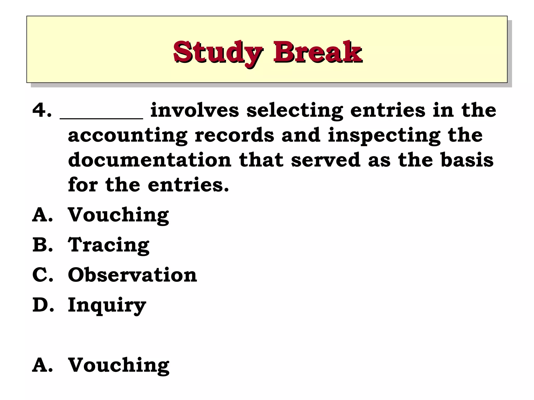 Study Break
Study Break
4. ________ involves selecting entries in the
accounting records and inspecting the
documentation that served as the basis
for the entries.
A. Vouching
B. Tracing
C. Observation
D. Inquiry
A. Vouching

 