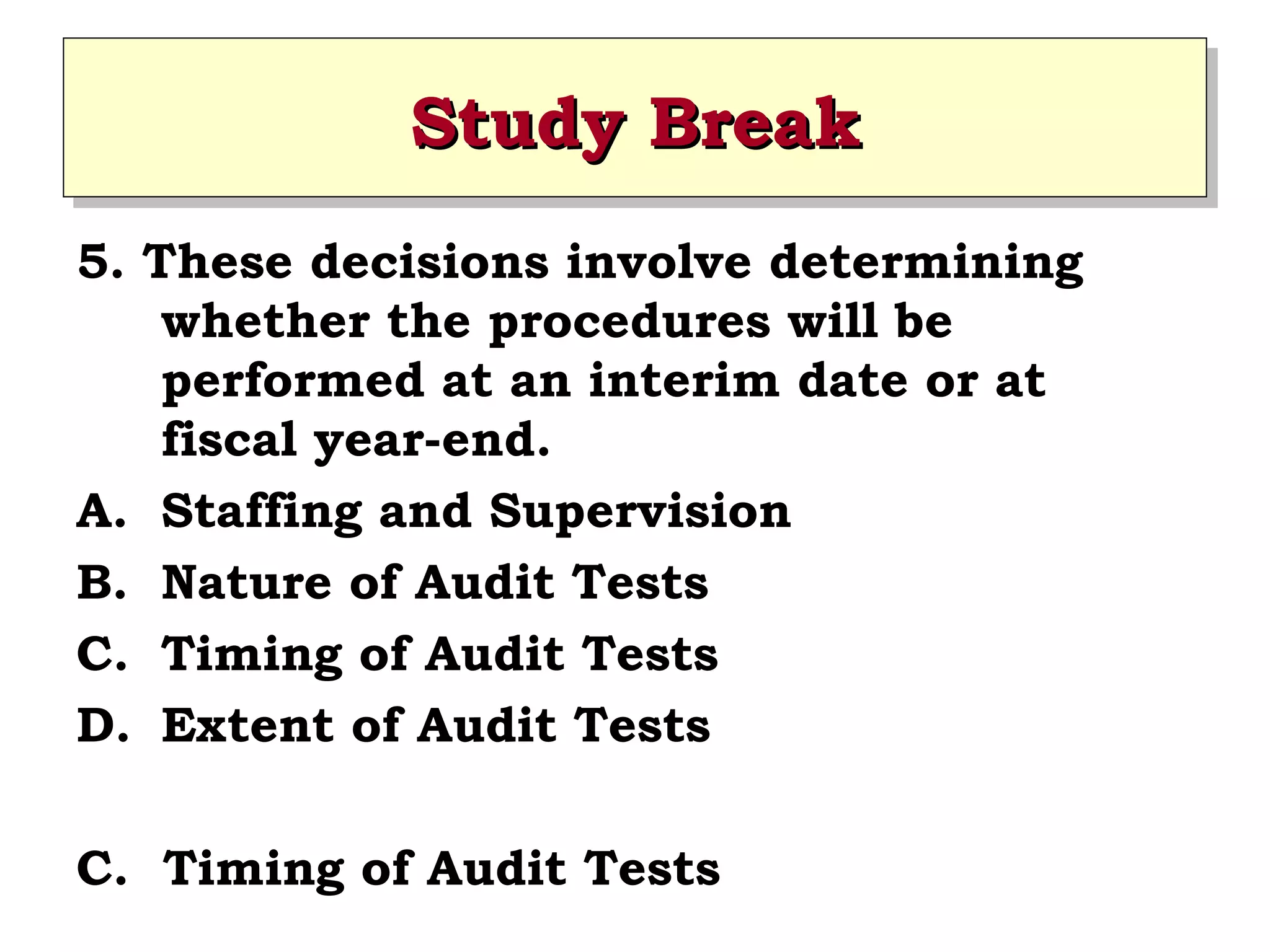 Study Break
Study Break
5. These decisions involve determining
whether the procedures will be
performed at an interim date or at
fiscal year-end.
A. Staffing and Supervision
B. Nature of Audit Tests
C. Timing of Audit Tests
D. Extent of Audit Tests
C. Timing of Audit Tests

 