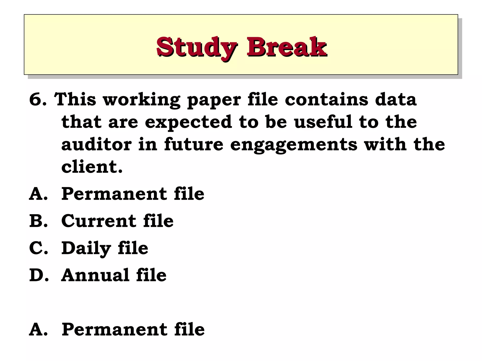 Study Break
Study Break
6. This working paper file contains data
that are expected to be useful to the
auditor in future engagements with the
client.
A. Permanent file
B. Current file
C. Daily file
D. Annual file
A. Permanent file

 