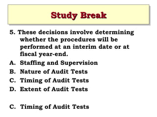 Study Break
Study Break
5. These decisions involve determining
whether the procedures will be
performed at an interim date or at
fiscal year-end.
A. Staffing and Supervision
B. Nature of Audit Tests
C. Timing of Audit Tests
D. Extent of Audit Tests
C. Timing of Audit Tests

 