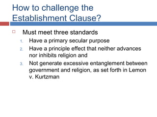 How to challenge the
Establishment Clause?


Must meet three standards
1.
2.
3.

Have a primary secular purpose
Have a principle effect that neither advances
nor inhibits religion and
Not generate excessive entanglement between
government and religion, as set forth in Lemon
v. Kurtzman

 