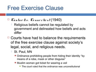 Free Exercise Clause


Ca ntwe ll v. Co nne c tic ut (1940)




Religious beliefs cannot be regulated by
government and delineated how beliefs and acts
differ

Courts have had to balance the requirements
of the free exercise clause against society’s
legal, social, and religious needs.


St. Paul, MN




Ordinance prohibiting people from hiding their identity “by
means of a robe, mask or other disguise”
Muslim woman got ticket for wearing a veil


The court ruled that the ordinance was unconstitutional

 