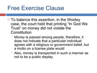 Free Exercise Clause


To balance this assertion, in the Wooley
case, the court held that printing “In God We
Trust” on money did not violate the
Constitution




Money is passed among people, therefore, it
does not indicate that a particular individual
agrees with a religious or government belief, but
a motto on a license plate would
Also, money is transported in such a manner as
not to be a public display

 