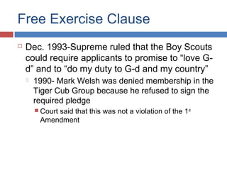 Free Exercise Clause


Dec. 1993-Supreme ruled that the Boy Scouts
could require applicants to promise to “love Gd” and to “do my duty to G-d and my country”


1990- Mark Welsh was denied membership in the
Tiger Cub Group because he refused to sign the
required pledge
 Court

said that this was not a violation of the 1 st
Amendment

 