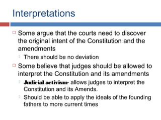 Interpretations


Some argue that the courts need to discover
the original intent of the Constitution and the
amendments




There should be no deviation

Some believe that judges should be allowed to
interpret the Constitution and its amendments




Judicial activism- allows judges to interpret the
Constitution and its Amends.
Should be able to apply the ideals of the founding
fathers to more current times

 