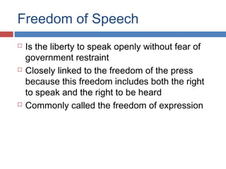 Freedom of Speech






Is the liberty to speak openly without fear of
government restraint
Closely linked to the freedom of the press
because this freedom includes both the right
to speak and the right to be heard
Commonly called the freedom of expression

 