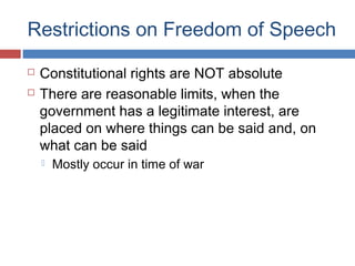 Restrictions on Freedom of Speech



Constitutional rights are NOT absolute
There are reasonable limits, when the
government has a legitimate interest, are
placed on where things can be said and, on
what can be said


Mostly occur in time of war

 