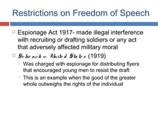 Restrictions on Freedom of Speech




Espionage Act 1917- made illegal interference
with recruiting or drafting soldiers or any act
that adversely affected military moral
Sc he nc k v . Unite d Sta te s (1919)




Was charged with espionage for distributing flyers
that encouraged young men to resist the draft
This is an example when the good of the greater
whole outweighs the rights of the individual

 