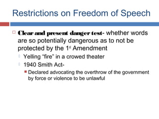 Restrictions on Freedom of Speech


Clear and present danger test- whether words
are so potentially dangerous as to not be
protected by the 1st Amendment



Yelling “fire” in a crowed theater
1940 Smith Act Declared

advocating the overthrow of the government
by force or violence to be unlawful

 