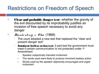 Restrictions on Freedom of Speech




Clear and probable danger test- whether the gravity of
the evil discounted by its improbability justifies an
invasion of free speech necessary to avoid any
danger
Bra nd e nburg v. O hio (1969)



The court adopted a new test that replaced the “clear and
present danger test”
Imminent lawless action test- 3 part test the government must
meet if certain communication is not protected under 1 st
Amendment

1.
2.
3.

Speaker subjectively intended incitement
The words used were likely to produce imminent lawless action
Words used by the speaker objectively encouraged and urged
incitement

 
