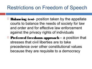 Restrictions on Freedom of Speech




Balancing test- position taken by the appellate
courts to balance the needs of society for law
and order and for effective law enforcement
against the privacy rights of individuals
Preferred freedoms approach – a position that
stresses that civil liberties are to take
precedence over other constitutional values
because they are requisite to a democracy

 