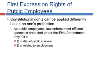 First Expression Rights of
Public Employees


Constitutional rights can be applied differently
based on one’s profession


As public employees, law enforcement officers’
speech is protected under the First Amendment
only if it is
 1)

matter of public concern
 2) unrelated to employment

 