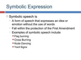 Symbolic Expression


Symbolic speech is





A form of speech that expresses an idea or
emotion without the use of words
Fall within the protection of the First Amendment
Examples of symbolic speech include
 Flag

burning
 Cross Burning
 Nude Dancing
 Yard Signs

 