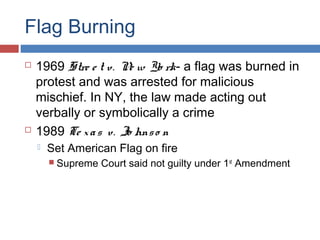 Flag Burning




1969 Stre e t v. N w Yo rk- a flag was burned in
e
protest and was arrested for malicious
mischief. In NY, the law made acting out
verbally or symbolically a crime
1989 Te x a s v. Jo hns o n


Set American Flag on fire
 Supreme

Court said not guilty under 1st Amendment

 