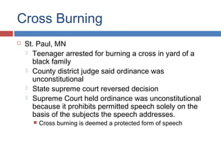 Cross Burning


St. Paul, MN
 Teenager arrested for burning a cross in yard of a
black family
 County district judge said ordinance was
unconstitutional
 State supreme court reversed decision
 Supreme Court held ordinance was unconstitutional
because it prohibits permitted speech solely on the
basis of the subjects the speech addresses.


Cross burning is deemed a protected form of speech

 