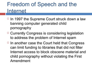 Freedom of Speech and the
Internet






In 1997 the Supreme Court struck down a law
banning computer generated child
pornography
Currently Congress is considering legislation
to address the problem of Internet spam
In another case the Court held that Congress
can limit funding to libraries that did not filter
Internet access to block obscene material and
child pornography without violating the First
Amendment

 