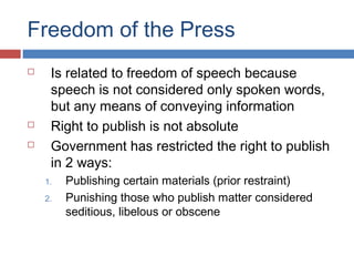 Freedom of the Press





Is related to freedom of speech because
speech is not considered only spoken words,
but any means of conveying information
Right to publish is not absolute
Government has restricted the right to publish
in 2 ways:
1.
2.

Publishing certain materials (prior restraint)
Punishing those who publish matter considered
seditious, libelous or obscene

 