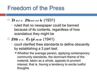 Freedom of the Press


N a r v. M
e
inne s o ta (1931)




ruled that no newspaper could be banned
because of its contents, regardless of how
scandalous they might be

M r v. Ca lifo rnia (1941)
ille


court clarified thee standards to define obscenity
by establishing a 3 part test:
 Whether

the average person, applying contemporary
community standards, the dominant theme of the
material, taken as a whole, appeals to prurient
interest, that is, having a tendency to excite lustful
thoughts

 