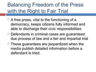 Balancing Freedom of the Press
with the Right to Fair Trial






A free press, vital to the functioning of a
democracy, keeps citizens fully informed and
able to discharge their civic responsibilities
Defendants in criminal cases are guaranteed
due process of law and a fair and impartial trial
These guarantees are jeopardized when the
media publish detailed information before a
defendant is tried.

 