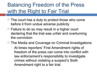Balancing Freedom of the Press
with the Right to Fair Trial






The court has a duty to protect those who come
before it from undue adverse publicity
Failure to do so may result in a higher court
declaring that the trial was unfair and overturning
the conviction
The Media and Coverage on Criminal Investigations
 At times reporters’ First Amendment rights of
freedom of the press can come into conflict with
law enforcement’s responsibility to investigate
crimes without violating a suspect’s Sixth
Amendment right to a fair trial.

 