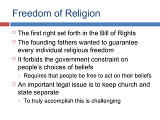 Freedom of Religion





The first right set forth in the Bill of Rights
The founding fathers wanted to guarantee
every individual religious freedom
It forbids the government constraint on
people’s choices of beliefs




Requires that people be free to act on their beliefs

An important legal issue is to keep church and
state separate


To truly accomplish this is challenging

 