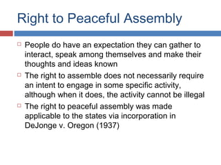 Right to Peaceful Assembly






People do have an expectation they can gather to
interact, speak among themselves and make their
thoughts and ideas known
The right to assemble does not necessarily require
an intent to engage in some specific activity,
although when it does, the activity cannot be illegal
The right to peaceful assembly was made
applicable to the states via incorporation in
DeJonge v. Oregon (1937)

 