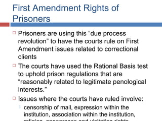 First Amendment Rights of
Prisoners






Prisoners are using this “due process
revolution” to have the courts rule on First
Amendment issues related to correctional
clients
The courts have used the Rational Basis test
to uphold prison regulations that are
“reasonably related to legitimate penological
interests.”
Issues where the courts have ruled involve:


censorship of mail, expression within the
institution, association within the institution,

 