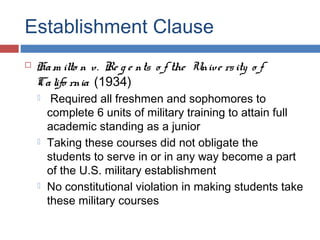 Establishment Clause


Ha m ilto n v. Re g e nts o f the Unive rs ity o f
Ca lifo rnia (1934)






Required all freshmen and sophomores to
complete 6 units of military training to attain full
academic standing as a junior
Taking these courses did not obligate the
students to serve in or in any way become a part
of the U.S. military establishment
No constitutional violation in making students take
these military courses

 