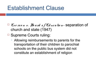 Establishment Clause




Eve rs o n v. Bo a rd o f Ed uc a tio n- separation of
church and state (1947)
Supreme Courts ruling:


Allowing reimbursements to parents for the
transportation of their children to parochial
schools on the public bus system did not
constitute an establishment of religion

 