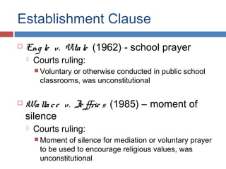 Establishment Clause


Eng le v. Vita le (1962) - school prayer


Courts ruling:
 Voluntary

or otherwise conducted in public school
classrooms, was unconstitutional



Wa lla c e v. Je ffrie s (1985) – moment of
silence


Courts ruling:
 Moment

of silence for mediation or voluntary prayer
to be used to encourage religious values, was
unconstitutional

 