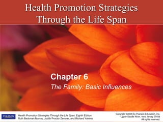Health Promotion StrategiesHealth Promotion Strategies
Through the Life SpanThrough the Life Span
Copyright ©2009 by Pearson Education, Inc.
Upper Saddle River, New Jersey 07458
All rights reserved.
Health Promotion Strategies Through the Life Span, Eighth Edition
Ruth Beckman Murray, Judith Proctor Zentner, and Richard Yakimo
Chapter 6
The Family: Basic Influences
 