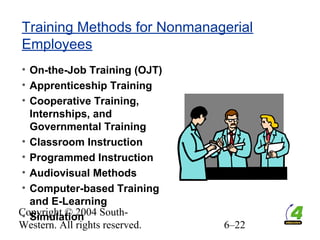 Copyright © 2004 South-
Western. All rights reserved. 6–22
Training Methods for Nonmanagerial
Employees
• On-the-Job Training (OJT)
• Apprenticeship Training
• Cooperative Training,
Internships, and
Governmental Training
• Classroom Instruction
• Programmed Instruction
• Audiovisual Methods
• Computer-based Training
and E-Learning
• Simulation
 