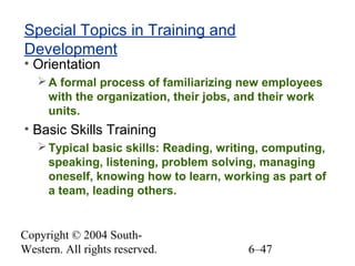Copyright © 2004 South-
Western. All rights reserved. 6–47
Special Topics in Training and
Development
• Orientation
A formal process of familiarizing new employees
with the organization, their jobs, and their work
units.
• Basic Skills Training
Typical basic skills: Reading, writing, computing,
speaking, listening, problem solving, managing
oneself, knowing how to learn, working as part of
a team, leading others.
 