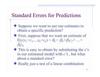 15
Standard Errors for Predictions
Suppose we want to use our estimates to
obtain a specific prediction?
First, suppose that we want an estimate of
E(y|x1=c1,…xk=ck) = q0 = 0+1c1+ …+
kck
This is easy to obtain by substituting the x’s
in our estimated model with c’s , but what
about a standard error?
Really just a test of a linear combination
 
