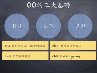 OO的三⼤大基礎
封裝 繼承 多型
ch2 設計具有單⼀一職責的類別
ch3 管理依賴關係
ch4 建⽴立靈活的介⾯面
ch5 Dock typing
 