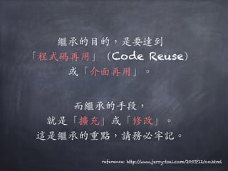 繼承的⽬目的，是要達到
「程式碼再⽤用」（Code Reuse）
或「介⾯面再⽤用」。︒｡
⽽而繼承的⼿手段，
就是「擴充」或「修改」。︒｡
這是繼承的重點，請務必牢記。︒｡
reference: http://www.jerry-tsai.com/2007/12/oo.html
 